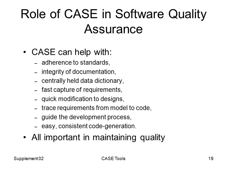 Supplement 02CASE Tools19 Role of CASE in Software Quality Assurance CASE can help with: – adherence to standards, – integrity of documentation, – centrally held data dictionary, – fast capture of requirements, – quick modification to designs, – trace requirements from model to code, – guide the development process, – easy, consistent code-generation.