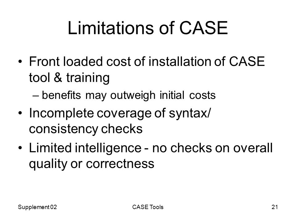Supplement 02CASE Tools21 Limitations of CASE Front loaded cost of installation of CASE tool & training –benefits may outweigh initial costs Incomplete coverage of syntax/ consistency checks Limited intelligence - no checks on overall quality or correctness