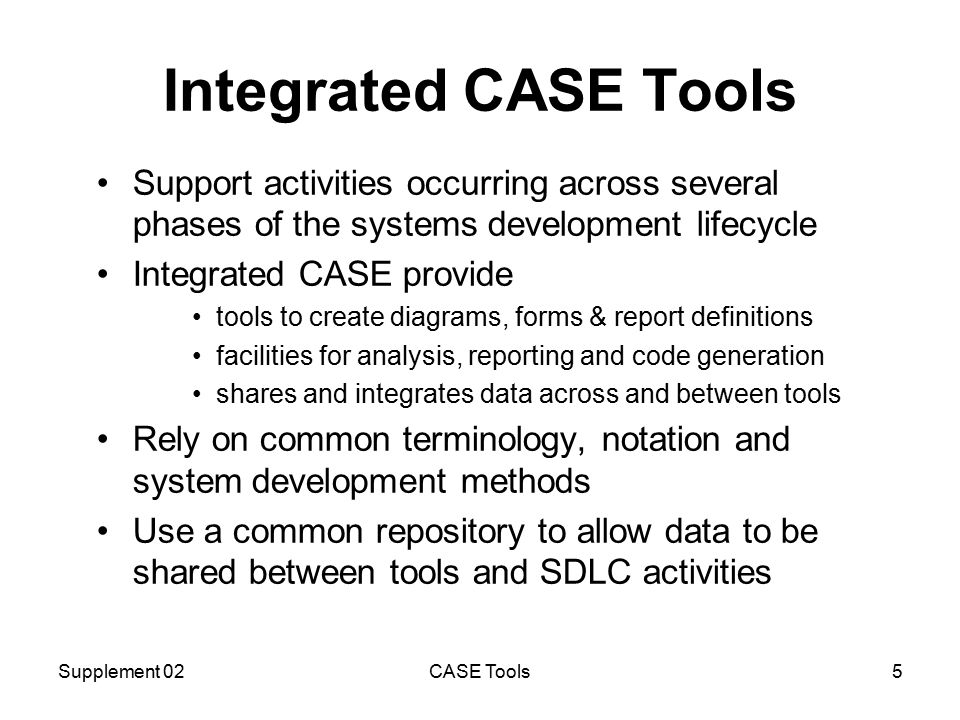Supplement 02CASE Tools5 Integrated CASE Tools Support activities occurring across several phases of the systems development lifecycle Integrated CASE provide tools to create diagrams, forms & report definitions facilities for analysis, reporting and code generation shares and integrates data across and between tools Rely on common terminology, notation and system development methods Use a common repository to allow data to be shared between tools and SDLC activities