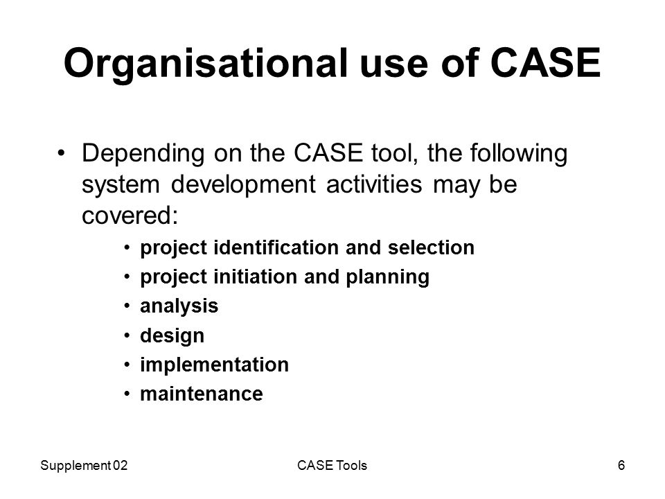 Supplement 02CASE Tools6 Organisational use of CASE Depending on the CASE tool, the following system development activities may be covered: project identification and selection project initiation and planning analysis design implementation maintenance