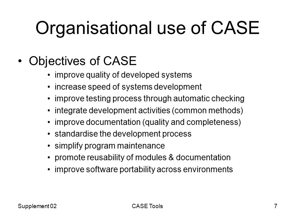 Supplement 02CASE Tools7 Organisational use of CASE Objectives of CASE improve quality of developed systems increase speed of systems development improve testing process through automatic checking integrate development activities (common methods) improve documentation (quality and completeness) standardise the development process simplify program maintenance promote reusability of modules & documentation improve software portability across environments