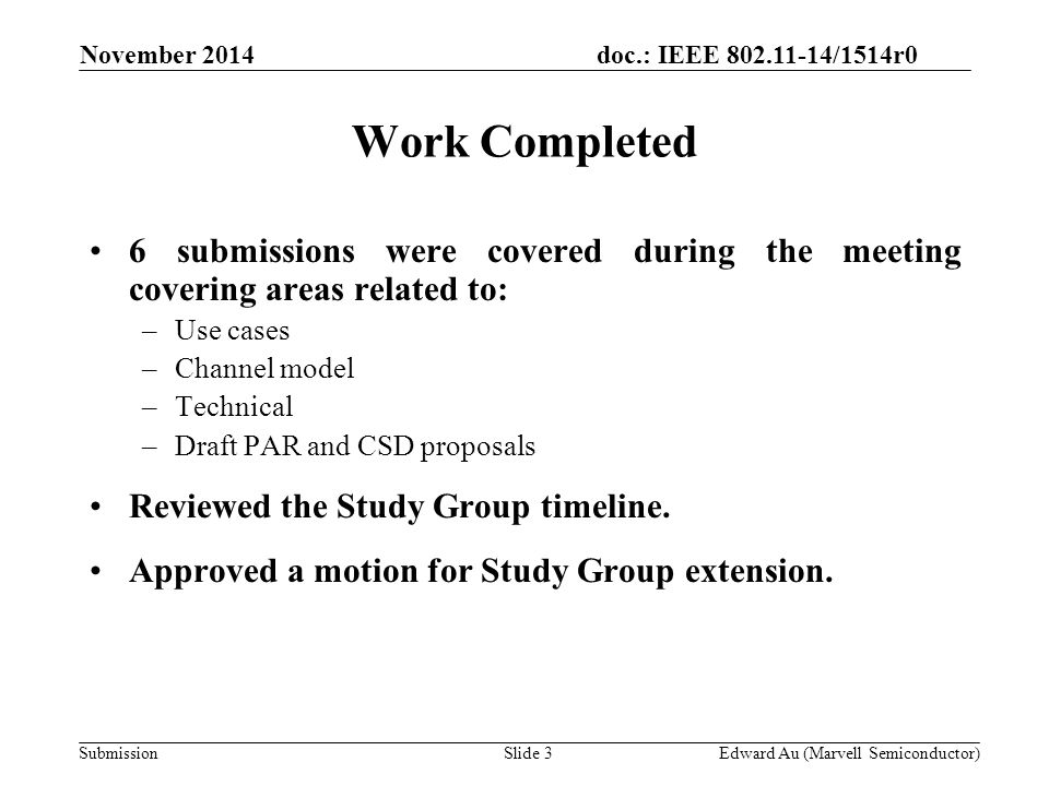 doc.: IEEE /1514r0 SubmissionSlide 3Edward Au (Marvell Semiconductor) Work Completed 6 submissions were covered during the meeting covering areas related to: –Use cases –Channel model –Technical –Draft PAR and CSD proposals Reviewed the Study Group timeline.
