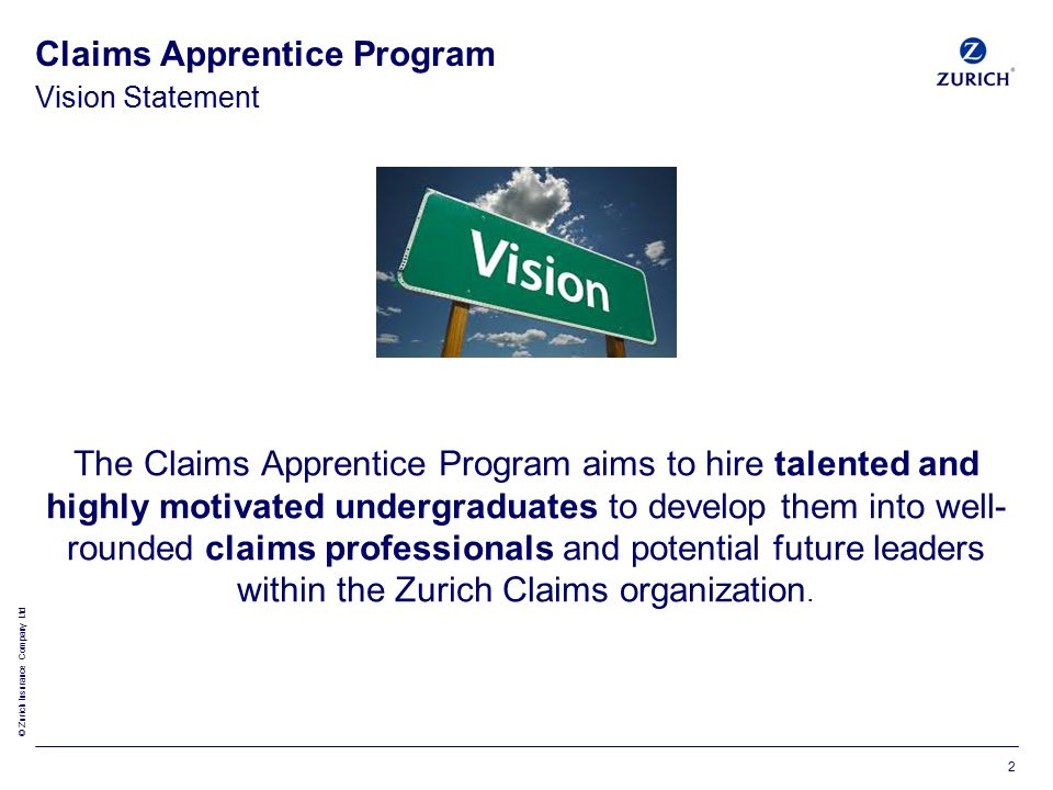 © Zurich Insurance Company Ltd Vision Statement Claims Apprentice Program The Claims Apprentice Program aims to hire talented and highly motivated undergraduates to develop them into well- rounded claims professionals and potential future leaders within the Zurich Claims organization.