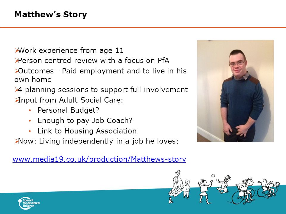  Work experience from age 11  Person centred review with a focus on PfA  Outcomes - Paid employment and to live in his own home  4 planning sessions to support full involvement  Input from Adult Social Care: Personal Budget.
