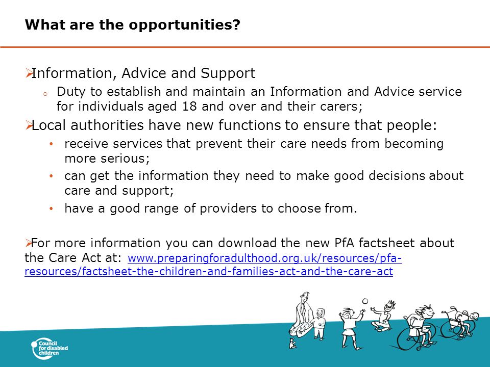  Information, Advice and Support o Duty to establish and maintain an Information and Advice service for individuals aged 18 and over and their carers;  Local authorities have new functions to ensure that people: receive services that prevent their care needs from becoming more serious; can get the information they need to make good decisions about care and support; have a good range of providers to choose from.