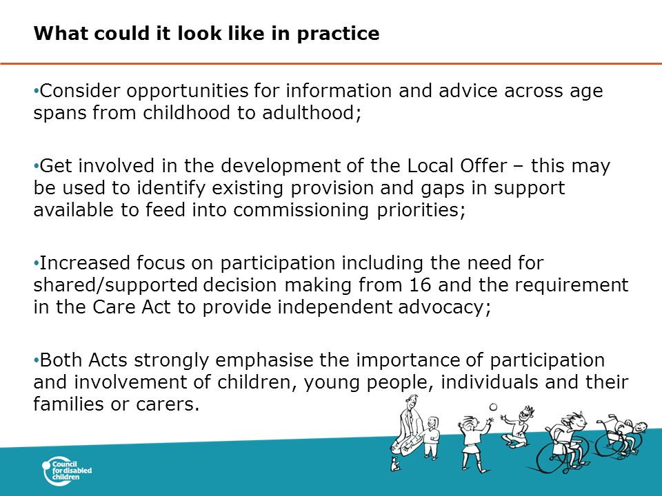 Consider opportunities for information and advice across age spans from childhood to adulthood; Get involved in the development of the Local Offer – this may be used to identify existing provision and gaps in support available to feed into commissioning priorities; Increased focus on participation including the need for shared/supported decision making from 16 and the requirement in the Care Act to provide independent advocacy; Both Acts strongly emphasise the importance of participation and involvement of children, young people, individuals and their families or carers.