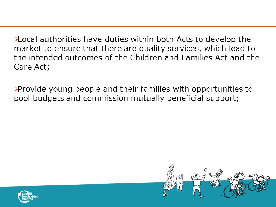  Local authorities have duties within both Acts to develop the market to ensure that there are quality services, which lead to the intended outcomes of the Children and Families Act and the Care Act;  Provide young people and their families with opportunities to pool budgets and commission mutually beneficial support;