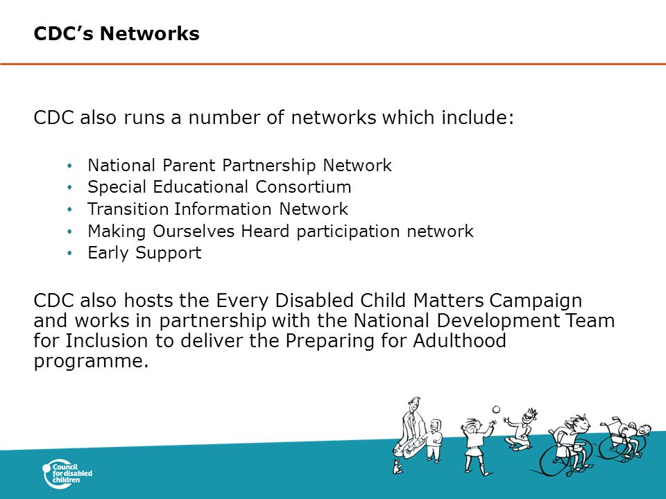 CDC also runs a number of networks which include: National Parent Partnership Network Special Educational Consortium Transition Information Network Making Ourselves Heard participation network Early Support CDC also hosts the Every Disabled Child Matters Campaign and works in partnership with the National Development Team for Inclusion to deliver the Preparing for Adulthood programme.