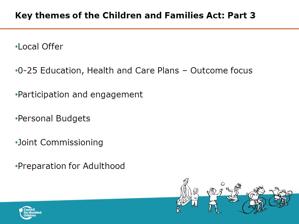 Key themes of the Children and Families Act: Part 3 Local Offer 0-25 Education, Health and Care Plans – Outcome focus Participation and engagement Personal Budgets Joint Commissioning Preparation for Adulthood
