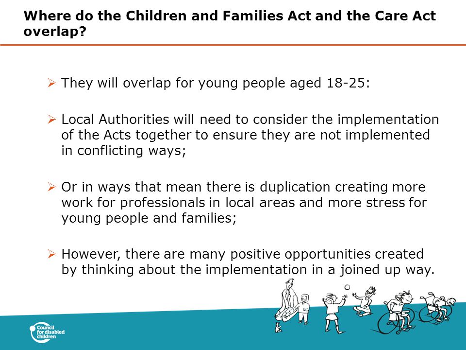  They will overlap for young people aged 18-25:  Local Authorities will need to consider the implementation of the Acts together to ensure they are not implemented in conflicting ways;  Or in ways that mean there is duplication creating more work for professionals in local areas and more stress for young people and families;  However, there are many positive opportunities created by thinking about the implementation in a joined up way.