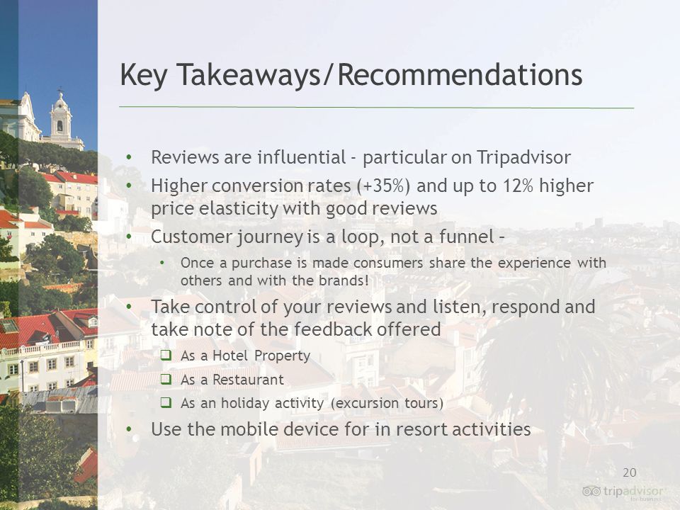 20 Reviews are influential - particular on Tripadvisor Higher conversion rates (+35%) and up to 12% higher price elasticity with good reviews Customer journey is a loop, not a funnel – Once a purchase is made consumers share the experience with others and with the brands.