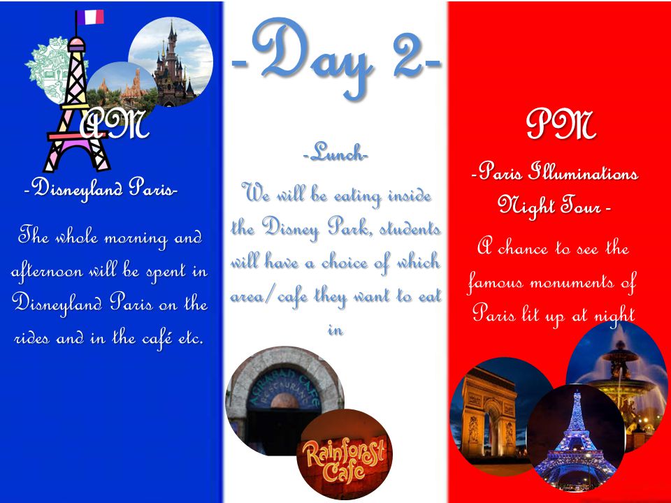 -Day 2- We will be eating inside the Disney Park, students will have a choice of which area/cafe they want to eat in -Disneyland Paris- The whole morning and afternoon will be spent in Disneyland Paris on the rides and in the café etc.