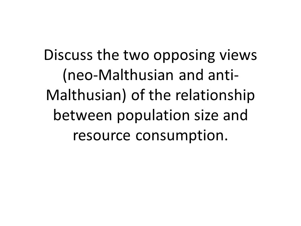 Discuss the two opposing views (neo-Malthusian and anti- Malthusian) of the relationship between population size and resource consumption.