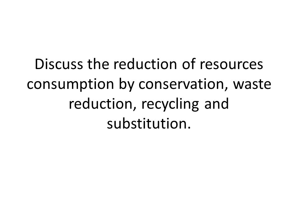 Discuss the reduction of resources consumption by conservation, waste reduction, recycling and substitution.