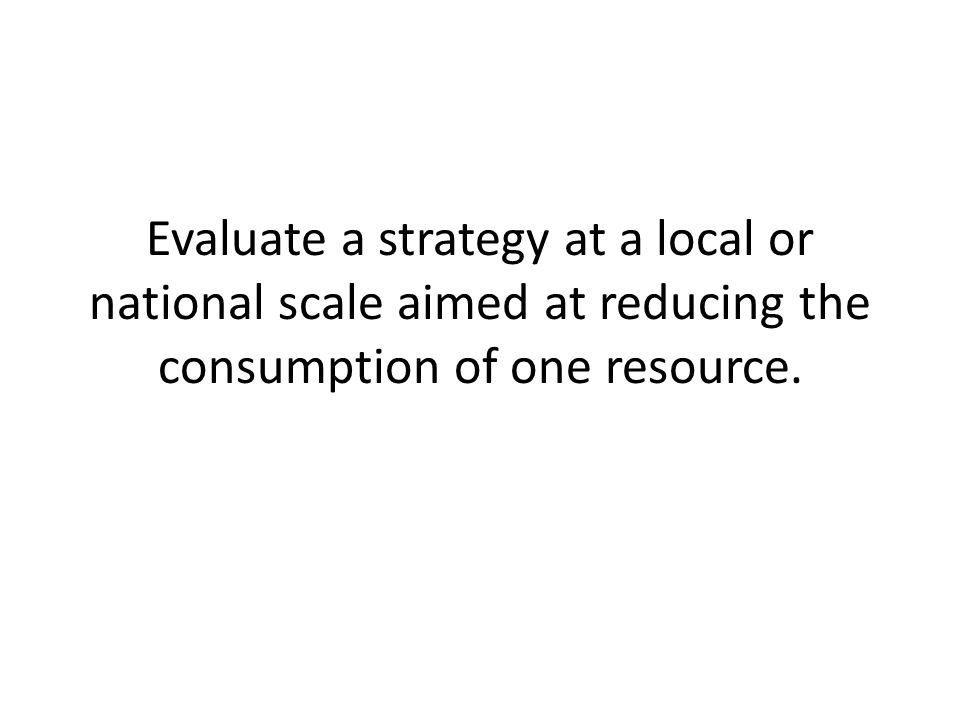 Evaluate a strategy at a local or national scale aimed at reducing the consumption of one resource.