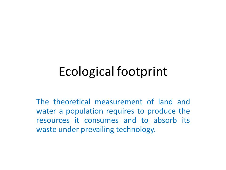 Ecological footprint The theoretical measurement of land and water a population requires to produce the resources it consumes and to absorb its waste under prevailing technology.