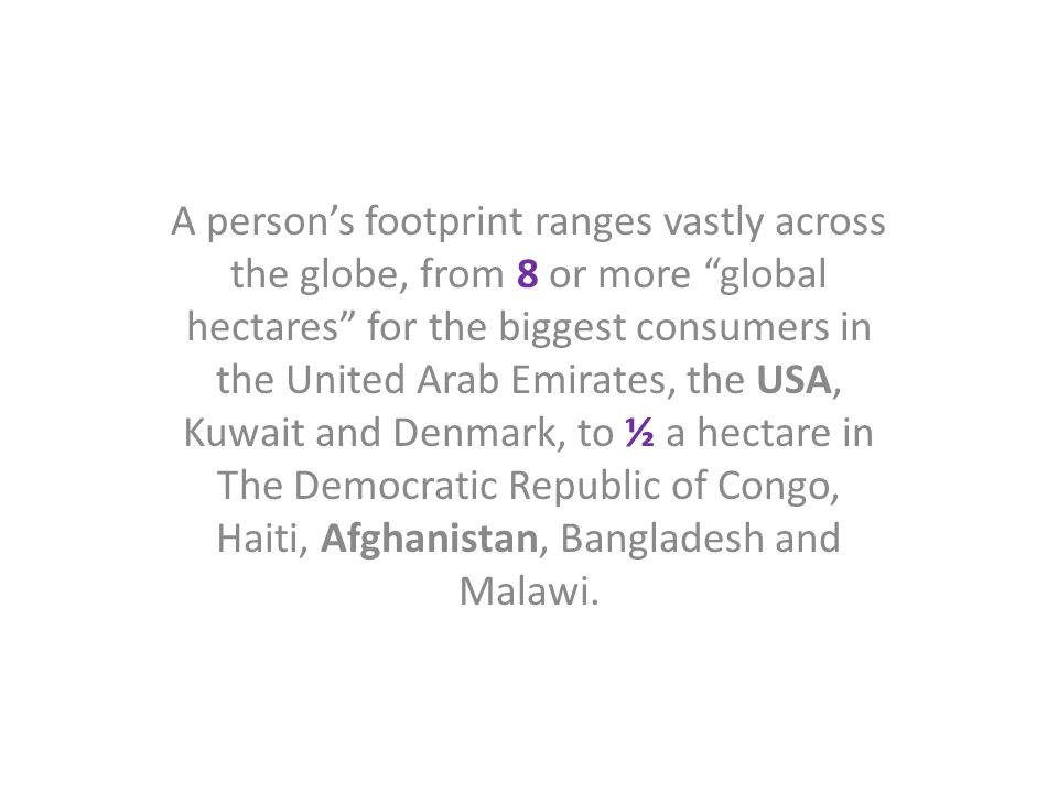 A person’s footprint ranges vastly across the globe, from 8 or more global hectares for the biggest consumers in the United Arab Emirates, the USA, Kuwait and Denmark, to ½ a hectare in The Democratic Republic of Congo, Haiti, Afghanistan, Bangladesh and Malawi.