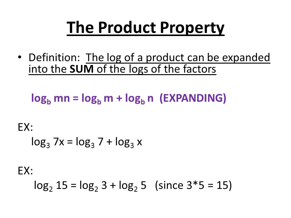 The Product Property Definition: The log of a product can be expanded into the SUM of the logs of the factors log b mn = log b m + log b n (EXPANDING) EX: log 3 7x = log log 3 x EX: log 2 15 = log log 2 5 (since 3*5 = 15)
