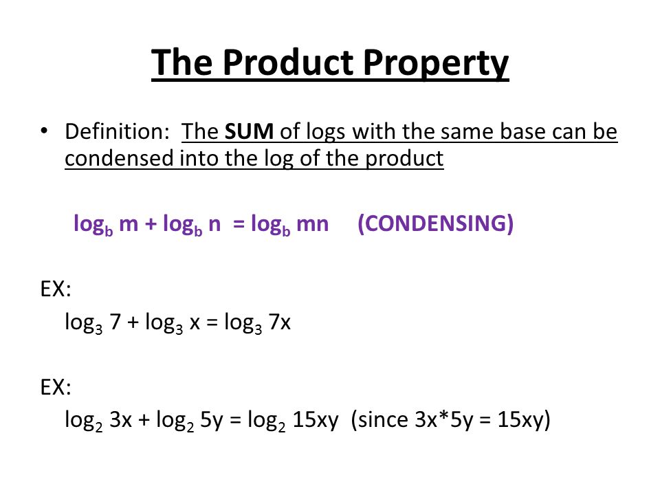 The Product Property Definition: The SUM of logs with the same base can be condensed into the log of the product log b m + log b n = log b mn (CONDENSING) EX: log log 3 x = log 3 7x EX: log 2 3x + log 2 5y = log 2 15xy (since 3x*5y = 15xy)