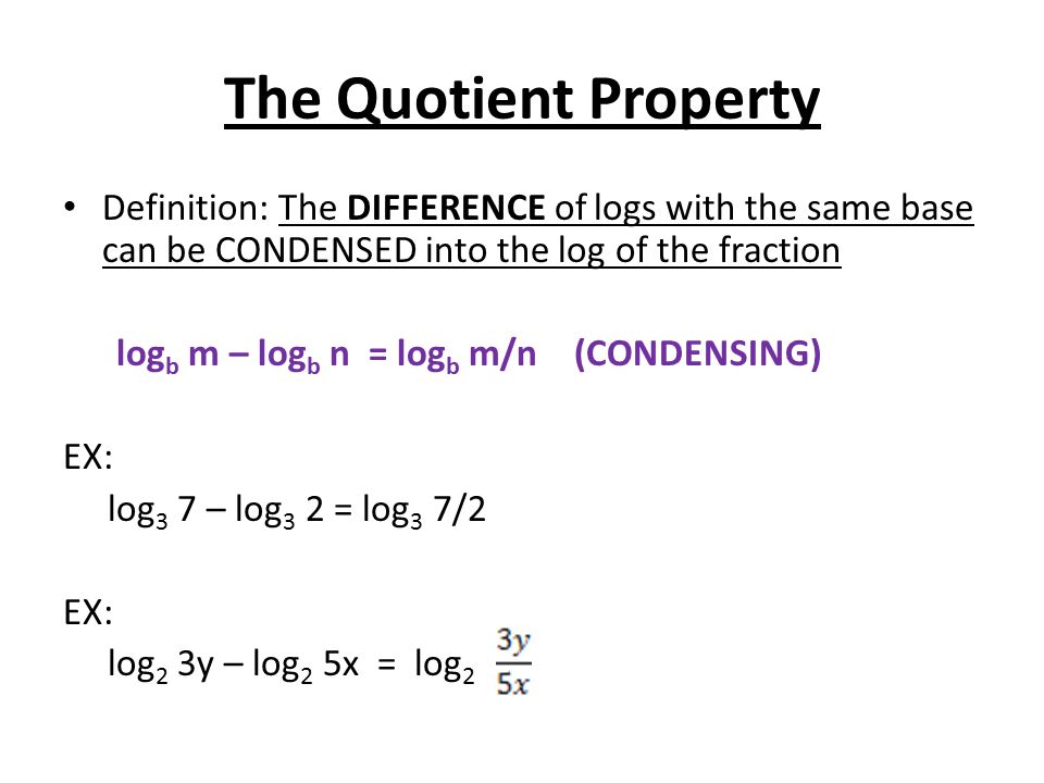 The Quotient Property Definition: The DIFFERENCE of logs with the same base can be CONDENSED into the log of the fraction log b m – log b n = log b m/n (CONDENSING) EX: log 3 7 – log 3 2 = log 3 7/2 EX: log 2 3y – log 2 5x = log 2