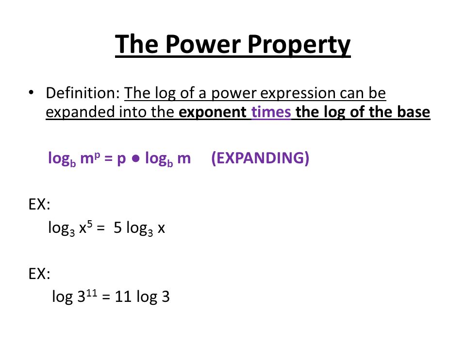 The Power Property Definition: The log of a power expression can be expanded into the exponent times the log of the base log b m p = p ● log b m (EXPANDING) EX: log 3 x 5 = 5 log 3 x EX: log 3 11 = 11 log 3