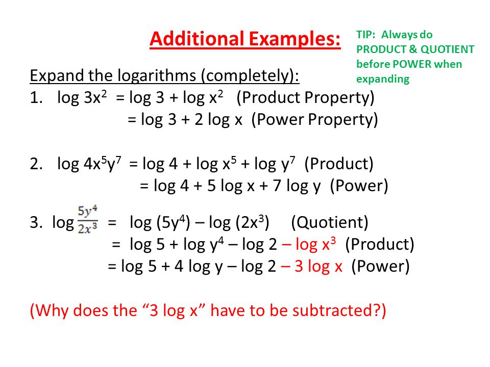 Additional Examples: Expand the logarithms (completely): 1.log 3x 2 = log 3 + log x 2 (Product Property) = log log x (Power Property) 2.log 4x 5 y 7 = log 4 + log x 5 + log y 7 (Product) = log log x + 7 log y (Power) 3.
