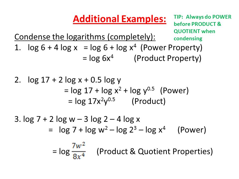 Additional Examples: Condense the logarithms (completely): 1.log log x = log 6 + log x 4 (Power Property) = log 6x 4 (Product Property) 2.log log x log y = log 17 + log x 2 + log y 0.5 (Power) = log 17x 2 y 0.5 (Product) 3.