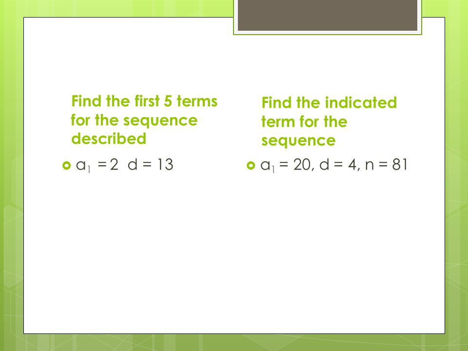 Find the first 5 terms for the sequence described  a 1 = 2 d = 13 Find the indicated term for the sequence  a 1 = 20, d = 4, n = 81