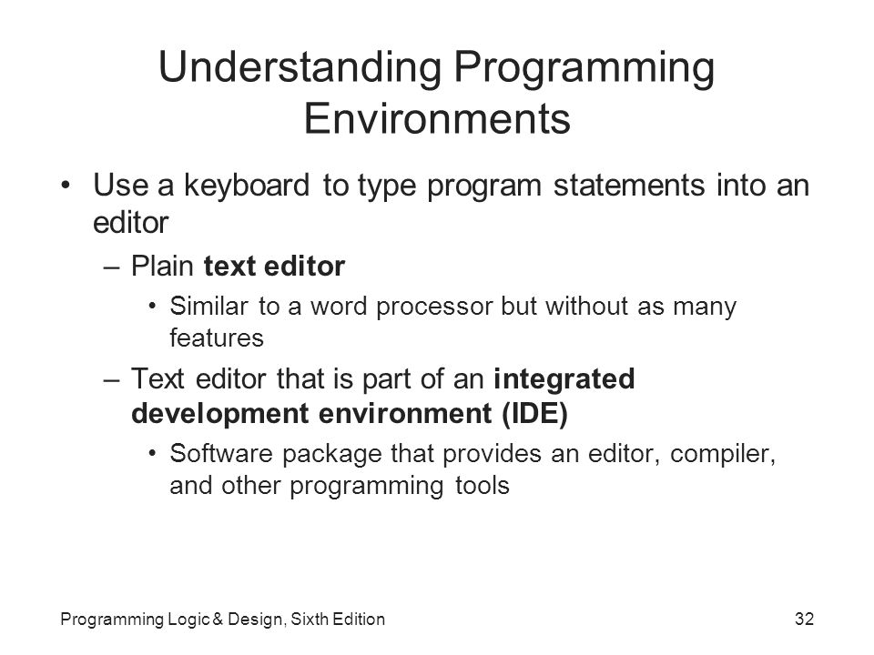 Understanding Programming Environments Use a keyboard to type program statements into an editor –Plain text editor Similar to a word processor but without as many features –Text editor that is part of an integrated development environment (IDE) Software package that provides an editor, compiler, and other programming tools Programming Logic & Design, Sixth Edition32