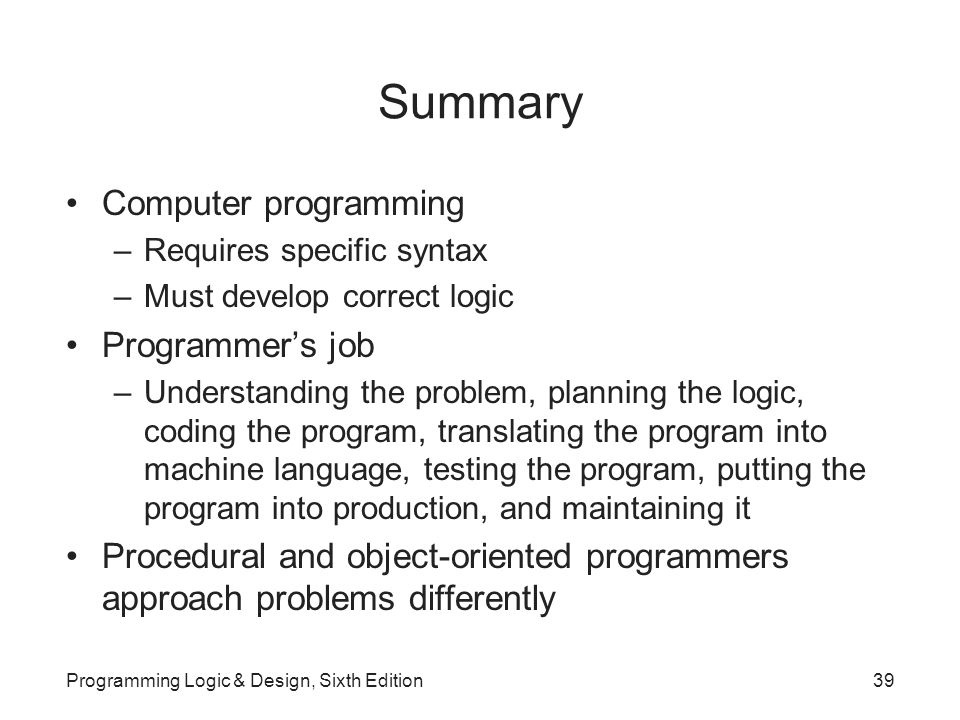 Summary Computer programming –Requires specific syntax –Must develop correct logic Programmer’s job –Understanding the problem, planning the logic, coding the program, translating the program into machine language, testing the program, putting the program into production, and maintaining it Procedural and object-oriented programmers approach problems differently Programming Logic & Design, Sixth Edition39