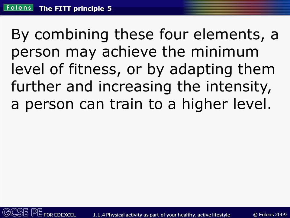 © Folens 2009 FOR EDEXCEL Physical activity as part of your healthy, active lifestyle By combining these four elements, a person may achieve the minimum level of fitness, or by adapting them further and increasing the intensity, a person can train to a higher level.