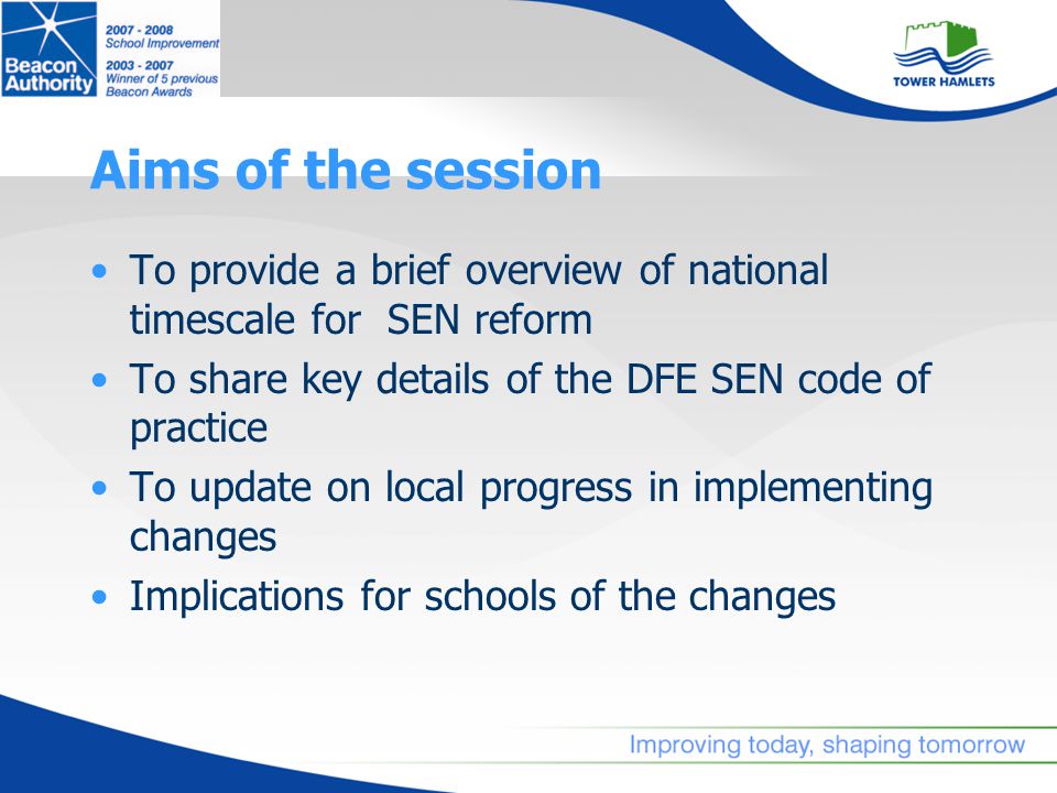 Aims of the session To provide a brief overview of national timescale for SEN reform To share key details of the DFE SEN code of practice To update on local progress in implementing changes Implications for schools of the changes