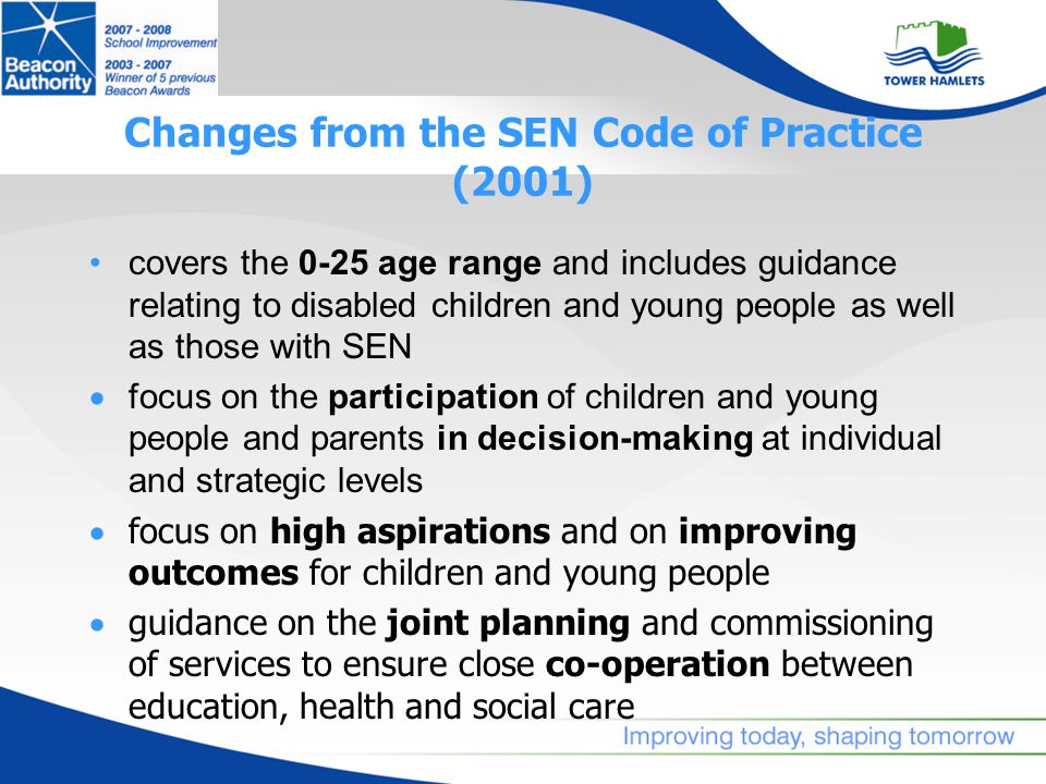 Changes from the SEN Code of Practice (2001) covers the 0-25 age range and includes guidance relating to disabled children and young people as well as those with SEN  focus on the participation of children and young people and parents in decision-making at individual and strategic levels  focus on high aspirations and on improving outcomes for children and young people  guidance on the joint planning and commissioning of services to ensure close co-operation between education, health and social care