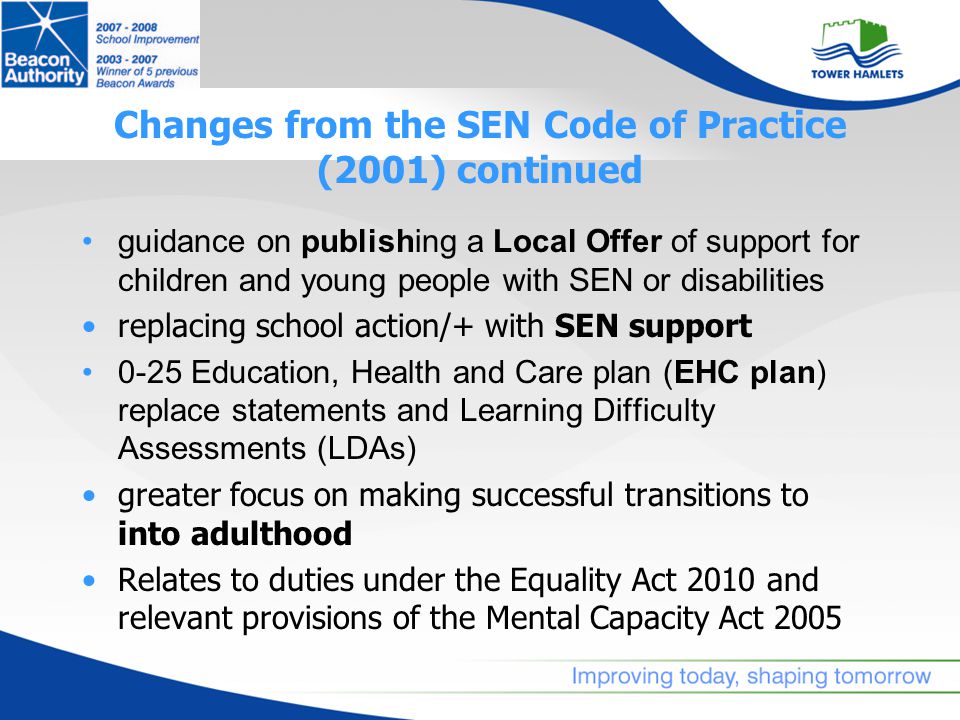 Changes from the SEN Code of Practice (2001) continued guidance on publishing a Local Offer of support for children and young people with SEN or disabilities replacing school action/+ with SEN support 0-25 Education, Health and Care plan (EHC plan) replace statements and Learning Difficulty Assessments (LDAs) greater focus on making successful transitions to into adulthood Relates to duties under the Equality Act 2010 and relevant provisions of the Mental Capacity Act 2005