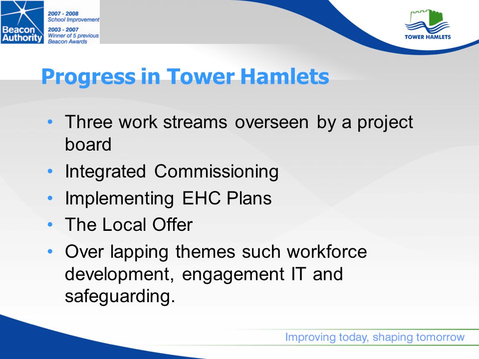 Progress in Tower Hamlets Three work streams overseen by a project board Integrated Commissioning Implementing EHC Plans The Local Offer Over lapping themes such workforce development, engagement IT and safeguarding.