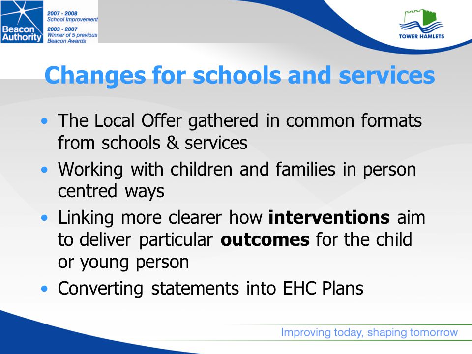 Changes for schools and services The Local Offer gathered in common formats from schools & services Working with children and families in person centred ways Linking more clearer how interventions aim to deliver particular outcomes for the child or young person Converting statements into EHC Plans