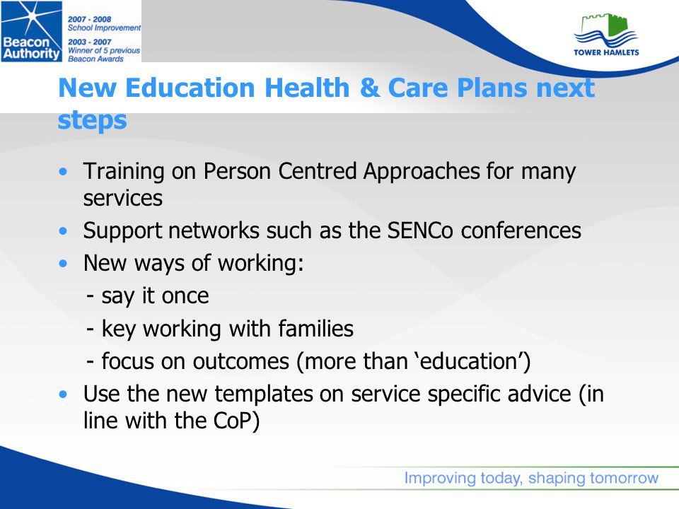 New Education Health & Care Plans next steps Training on Person Centred Approaches for many services Support networks such as the SENCo conferences New ways of working: - say it once - key working with families - focus on outcomes (more than ‘education’) Use the new templates on service specific advice (in line with the CoP)