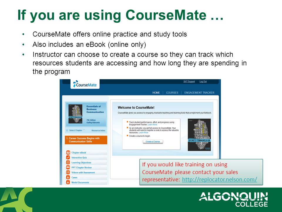 If you are using CourseMate … CourseMate offers online practice and study tools Also includes an eBook (online only) Instructor can choose to create a course so they can track which resources students are accessing and how long they are spending in the program If you would like training on using CourseMate please contact your sales representative:   If you would like training on using CourseMate please contact your sales representative: