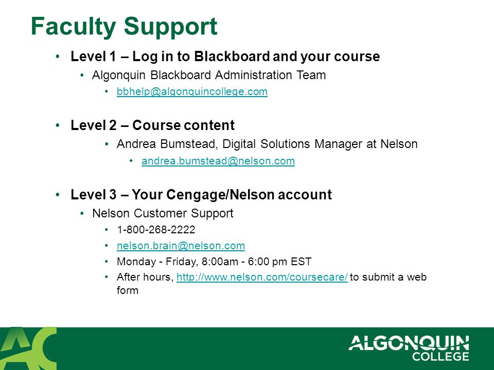 Faculty Support Level 1 – Log in to Blackboard and your course Algonquin Blackboard Administration Team Level 2 – Course content Andrea Bumstead, Digital Solutions Manager at Nelson Level 3 – Your Cengage/Nelson account Nelson Customer Support Monday - Friday, 8:00am - 6:00 pm EST After hours,   to submit a web formhttp://