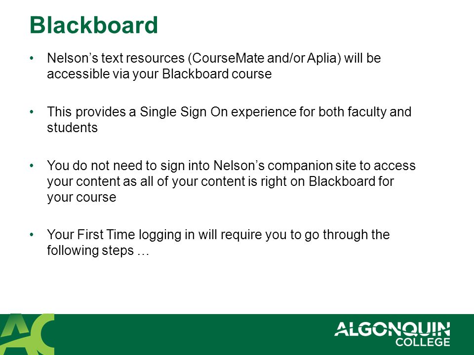 Blackboard Nelson’s text resources (CourseMate and/or Aplia) will be accessible via your Blackboard course This provides a Single Sign On experience for both faculty and students You do not need to sign into Nelson’s companion site to access your content as all of your content is right on Blackboard for your course Your First Time logging in will require you to go through the following steps …