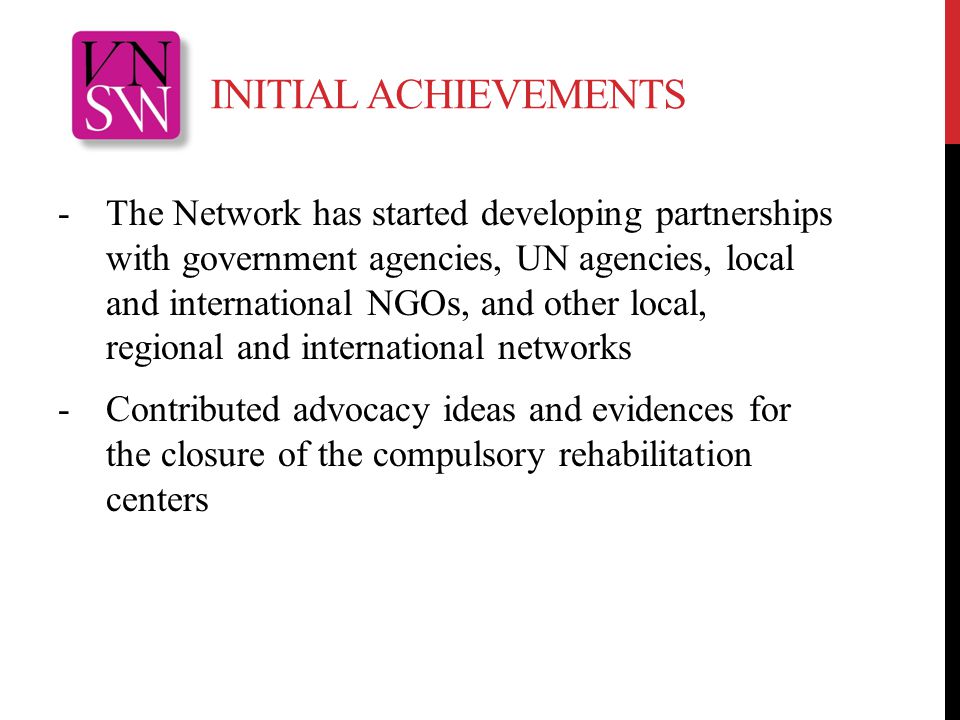 INITIAL ACHIEVEMENTS -The Network has started developing partnerships with government agencies, UN agencies, local and international NGOs, and other local, regional and international networks -Contributed advocacy ideas and evidences for the closure of the compulsory rehabilitation centers