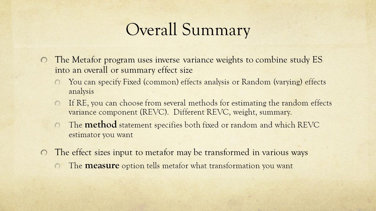 Overall Summary The Metafor program uses inverse variance weights to combine study ES into an overall or summary effect size You can specify Fixed (common) effects analysis or Random (varying) effects analysis If RE, you can choose from several methods for estimating the random effects variance component (REVC).