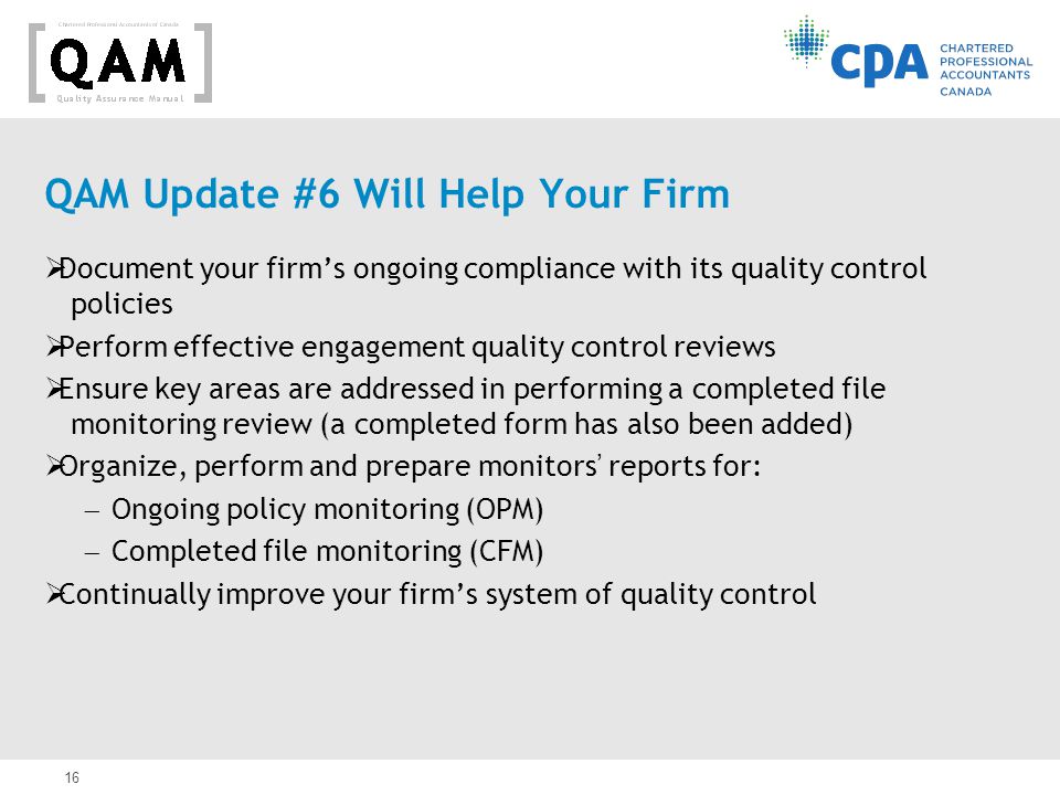 16 QAM Update #6 Will Help Your Firm  Document your firm’s ongoing compliance with its quality control policies  Perform effective engagement quality control reviews  Ensure key areas are addressed in performing a completed file monitoring review (a completed form has also been added)  Organize, perform and prepare monitors’ reports for:  Ongoing policy monitoring (OPM)  Completed file monitoring (CFM)  Continually improve your firm’s system of quality control
