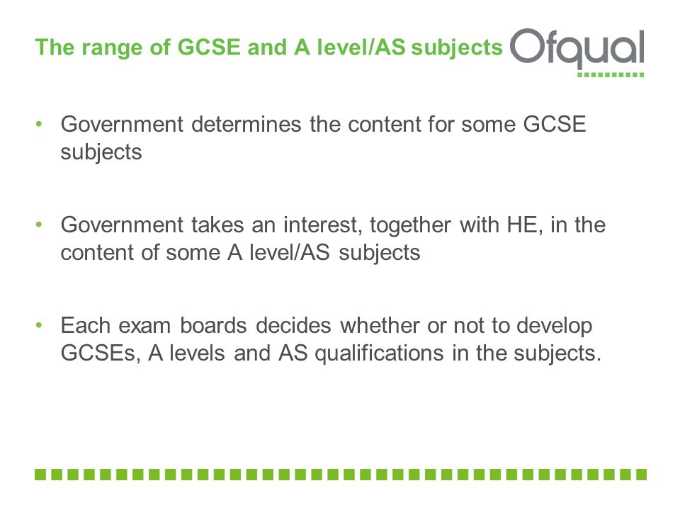 The range of GCSE and A level/AS subjects Government determines the content for some GCSE subjects Government takes an interest, together with HE, in the content of some A level/AS subjects Each exam boards decides whether or not to develop GCSEs, A levels and AS qualifications in the subjects.
