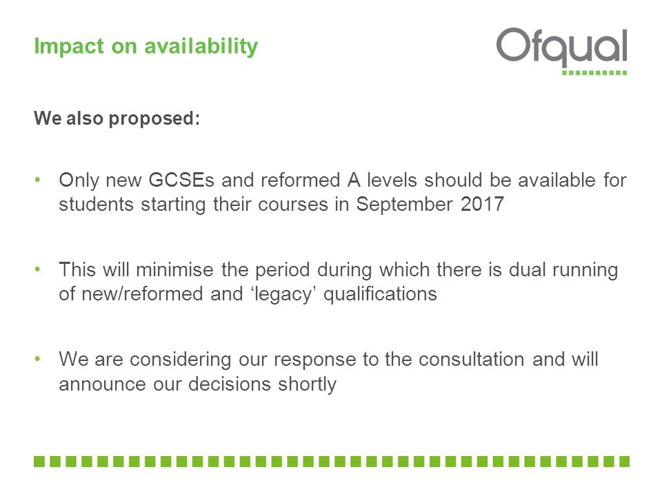 Impact on availability We also proposed: Only new GCSEs and reformed A levels should be available for students starting their courses in September 2017 This will minimise the period during which there is dual running of new/reformed and ‘legacy’ qualifications We are considering our response to the consultation and will announce our decisions shortly