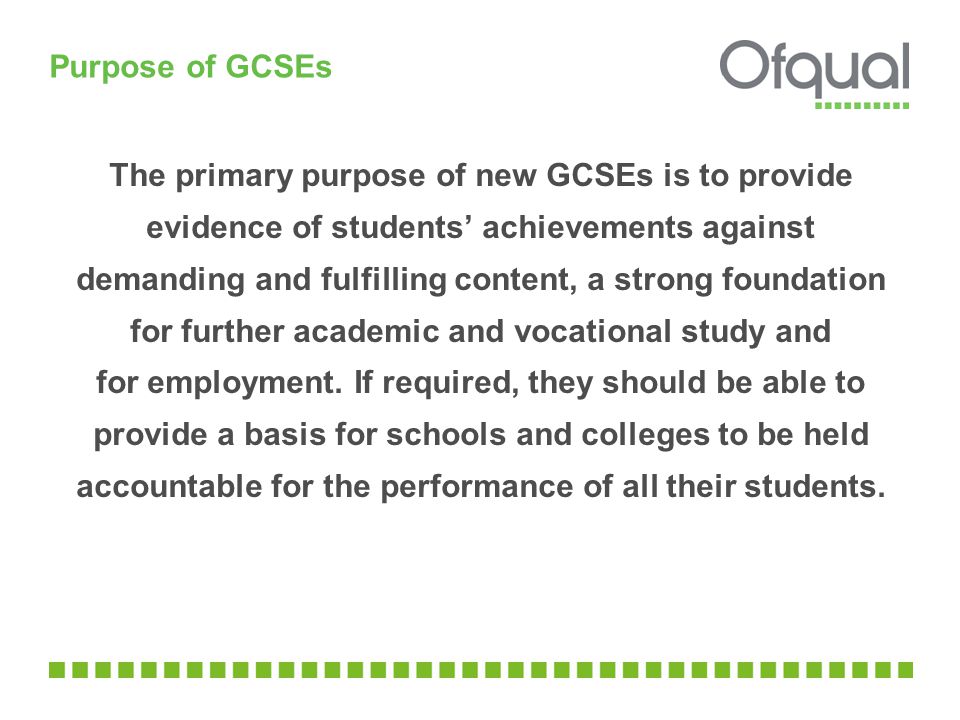Purpose of GCSEs The primary purpose of new GCSEs is to provide evidence of students’ achievements against demanding and fulfilling content, a strong foundation for further academic and vocational study and for employment.