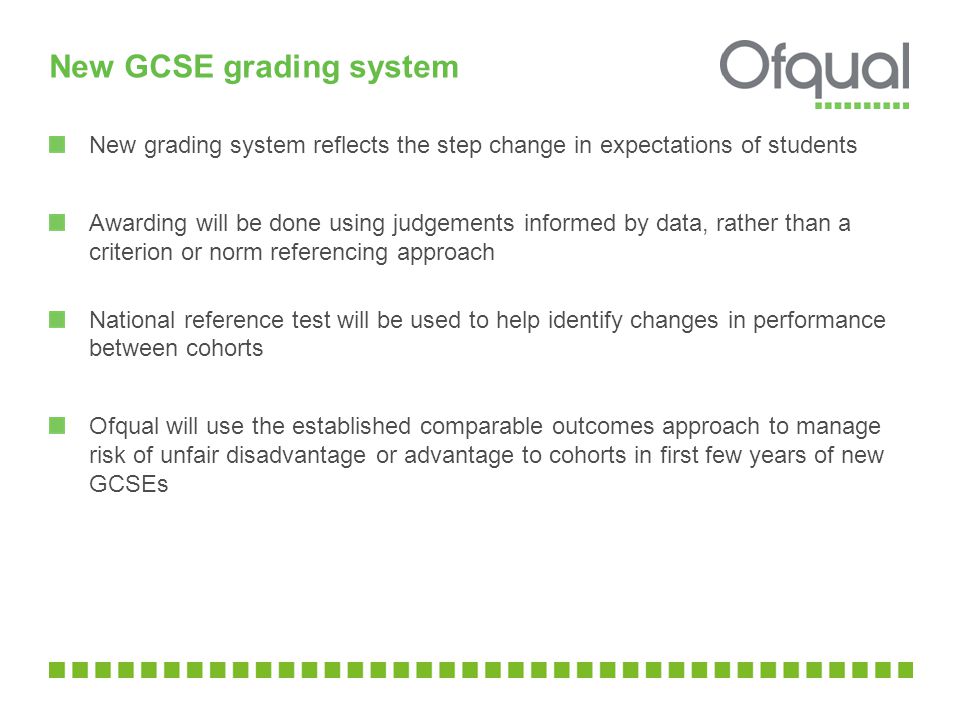 New GCSE grading system New grading system reflects the step change in expectations of students Awarding will be done using judgements informed by data, rather than a criterion or norm referencing approach National reference test will be used to help identify changes in performance between cohorts Ofqual will use the established comparable outcomes approach to manage risk of unfair disadvantage or advantage to cohorts in first few years of new GCSEs
