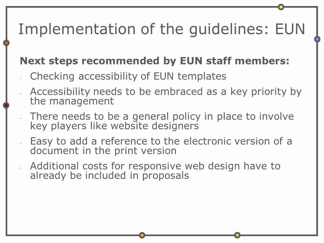 Implementation of the guidelines: EUN Next steps recommended by EUN staff members: - Checking accessibility of EUN templates - Accessibility needs to be embraced as a key priority by the management - There needs to be a general policy in place to involve key players like website designers - Easy to add a reference to the electronic version of a document in the print version - Additional costs for responsive web design have to already be included in proposals