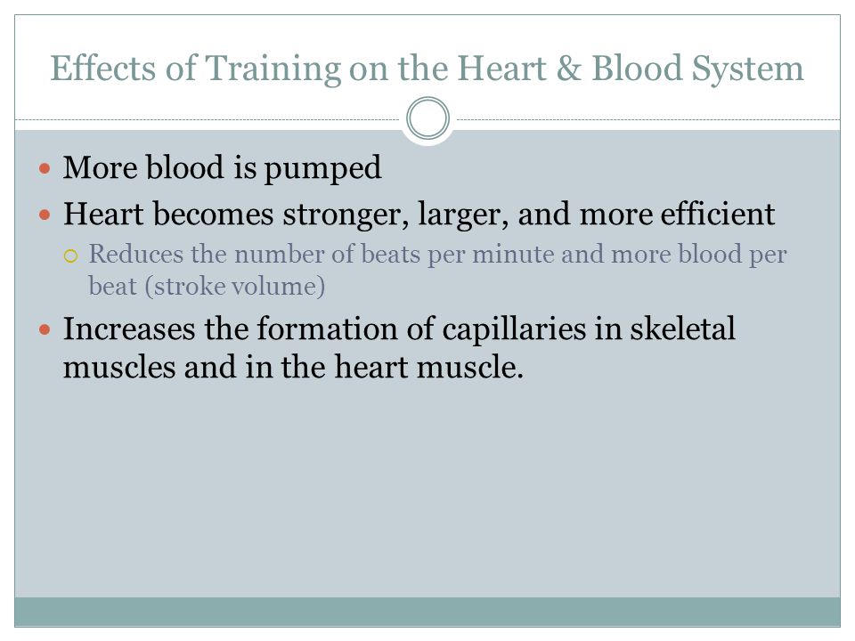 Effects of Training on the Heart & Blood System More blood is pumped Heart becomes stronger, larger, and more efficient  Reduces the number of beats per minute and more blood per beat (stroke volume) Increases the formation of capillaries in skeletal muscles and in the heart muscle.