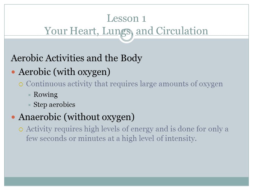 Lesson 1 Your Heart, Lungs, and Circulation Aerobic Activities and the Body Aerobic (with oxygen)  Continuous activity that requires large amounts of oxygen  Rowing  Step aerobics Anaerobic (without oxygen)  Activity requires high levels of energy and is done for only a few seconds or minutes at a high level of intensity.